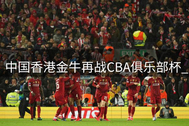 中国香港金牛再战CBA俱乐部杯 28日揭晓首轮分组对阵名单