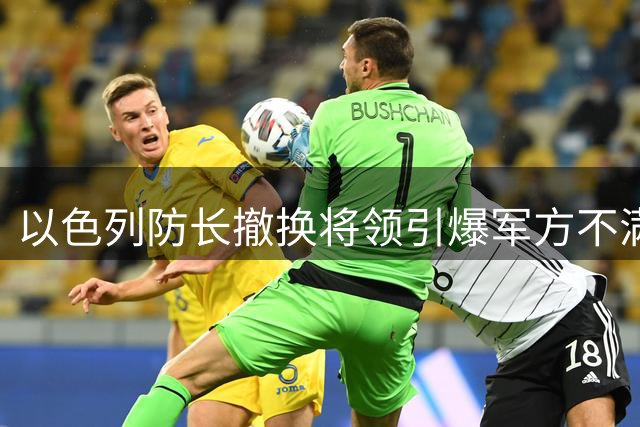 以色列防长撤换将领引爆军方不满，内部分裂剑指巴以问题分歧