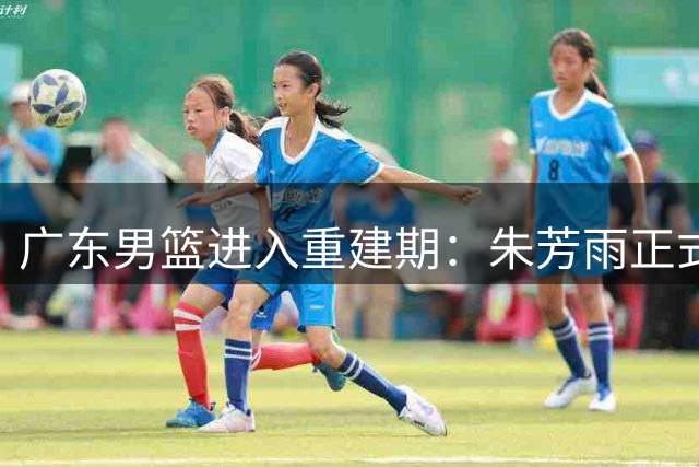 广东男篮进入重建期：朱芳雨正式离任，球队管理层大换血
